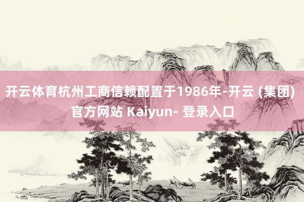 开云体育杭州工商信赖配置于1986年-开云 (集团) 官方网站 Kaiyun- 登录入口