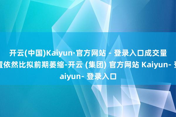 开云(中国)Kaiyun·官方网站 - 登录入口成交量在W位置依然比拟前期萎缩-开云 (集团) 官方网站 Kaiyun- 登录入口