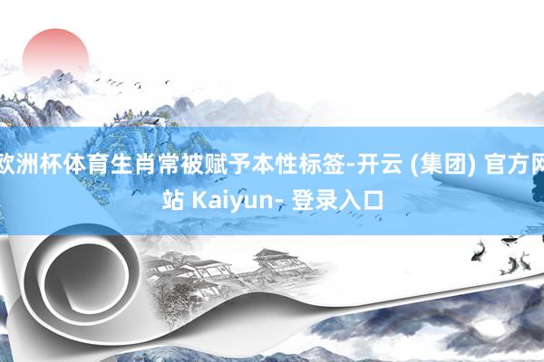 欧洲杯体育生肖常被赋予本性标签-开云 (集团) 官方网站 Kaiyun- 登录入口