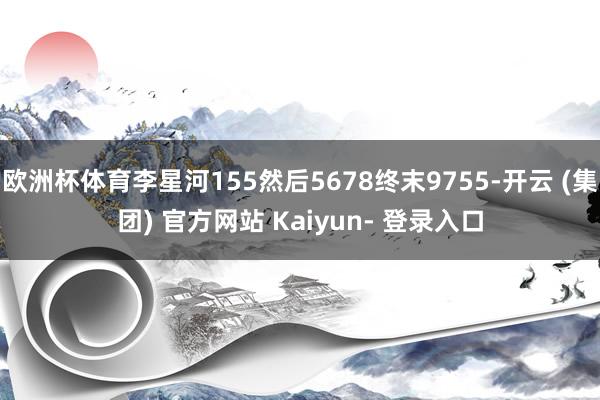 欧洲杯体育李星河155然后5678终末9755-开云 (集团) 官方网站 Kaiyun- 登录入口