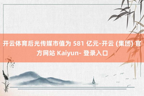 开云体育后光传媒市值为 581 亿元-开云 (集团) 官方网站 Kaiyun- 登录入口