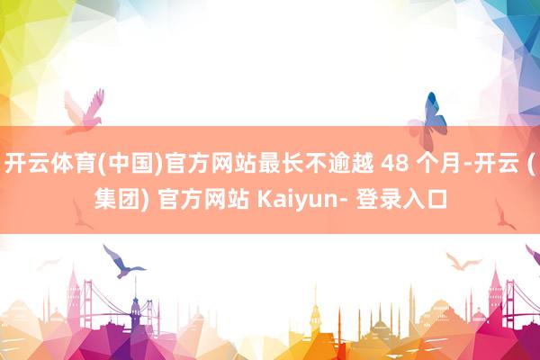 开云体育(中国)官方网站最长不逾越 48 个月-开云 (集团) 官方网站 Kaiyun- 登录入口