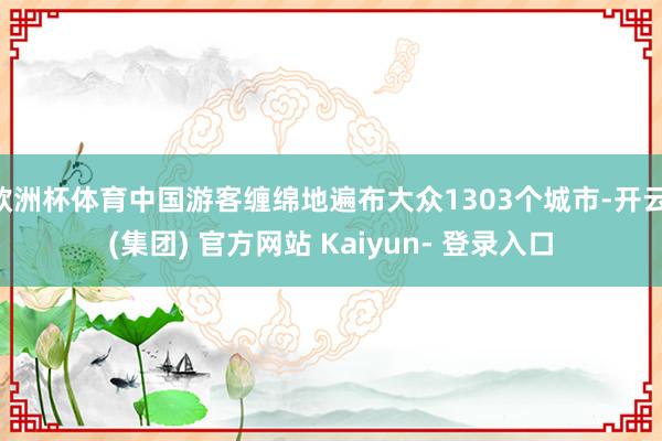 欧洲杯体育中国游客缠绵地遍布大众1303个城市-开云 (集团) 官方网站 Kaiyun- 登录入口