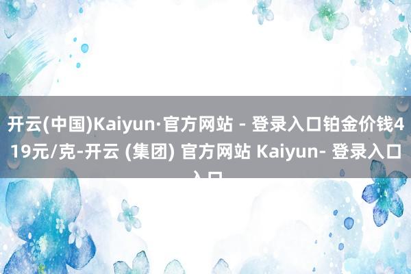 开云(中国)Kaiyun·官方网站 - 登录入口铂金价钱419元/克-开云 (集团) 官方网站 Kaiyun- 登录入口