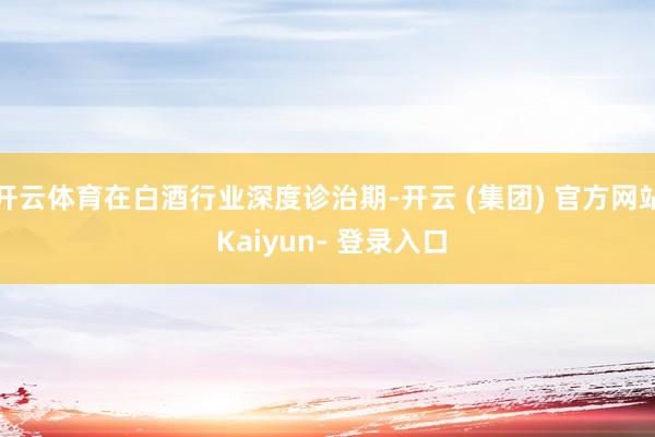 开云体育在白酒行业深度诊治期-开云 (集团) 官方网站 Kaiyun- 登录入口