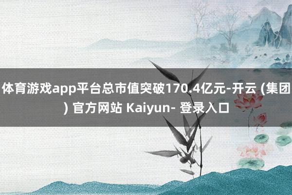 体育游戏app平台总市值突破170.4亿元-开云 (集团) 官方网站 Kaiyun- 登录入口