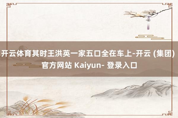 开云体育其时王洪英一家五口全在车上-开云 (集团) 官方网站 Kaiyun- 登录入口
