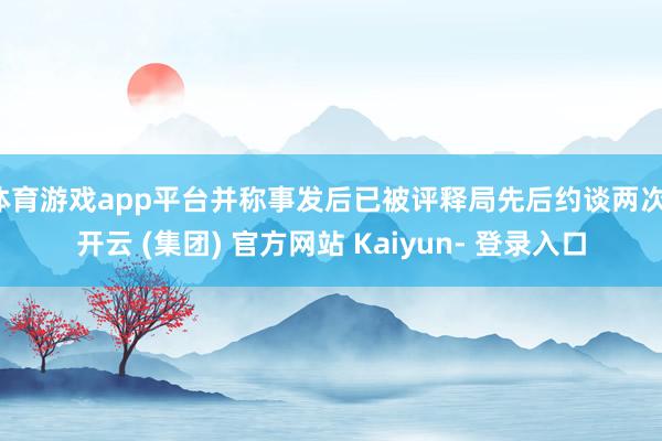 体育游戏app平台并称事发后已被评释局先后约谈两次-开云 (集团) 官方网站 Kaiyun- 登录入口