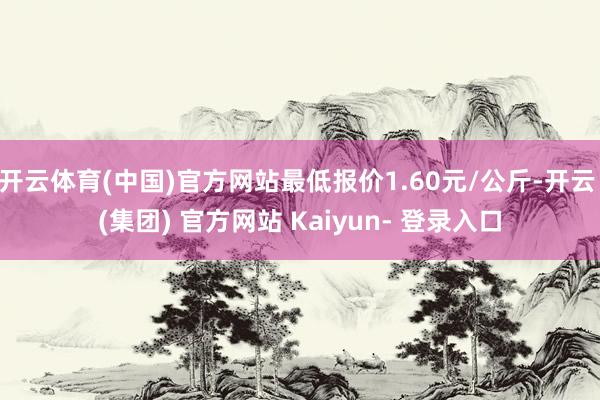 开云体育(中国)官方网站最低报价1.60元/公斤-开云 (集团) 官方网站 Kaiyun- 登录入口