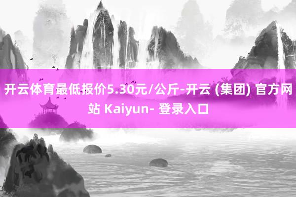 开云体育最低报价5.30元/公斤-开云 (集团) 官方网站 Kaiyun- 登录入口