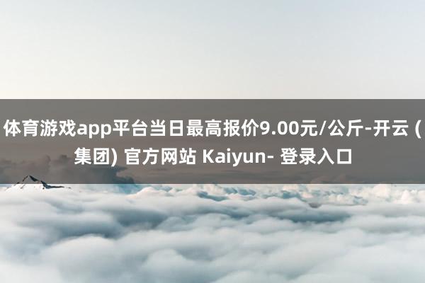 体育游戏app平台当日最高报价9.00元/公斤-开云 (集团) 官方网站 Kaiyun- 登录入口
