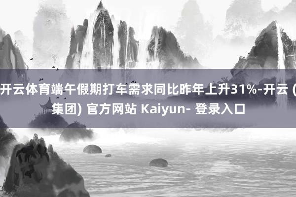 开云体育端午假期打车需求同比昨年上升31%-开云 (集团) 官方网站 Kaiyun- 登录入口