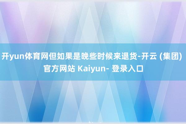 开yun体育网但如果是晚些时候来退货-开云 (集团) 官方网站 Kaiyun- 登录入口