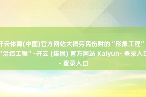开云体育(中国)官方网站大搞劳民伤财的“形象工程”、“治绩工程”-开云 (集团) 官方网站 Kaiyun- 登录入口