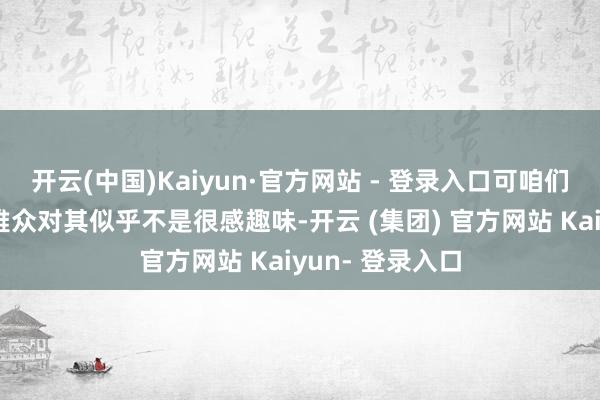 开云(中国)Kaiyun·官方网站 - 登录入口可咱们中国内地的不雅众对其似乎不是很感趣味-开云 (集团) 官方网站 Kaiyun- 登录入口
