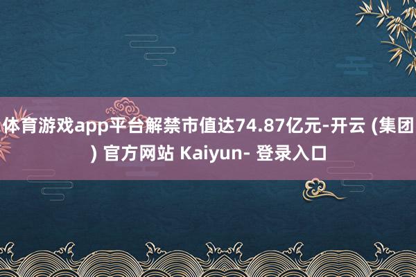 体育游戏app平台解禁市值达74.87亿元-开云 (集团) 官方网站 Kaiyun- 登录入口
