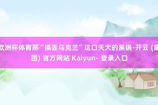 欧洲杯体育那“搞丢乌克兰”这口天大的黑锅-开云 (集团) 官方网站 Kaiyun- 登录入口