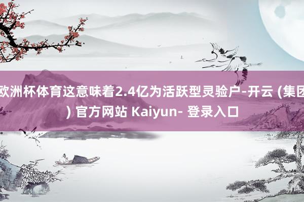 欧洲杯体育这意味着2.4亿为活跃型灵验户-开云 (集团) 官方网站 Kaiyun- 登录入口