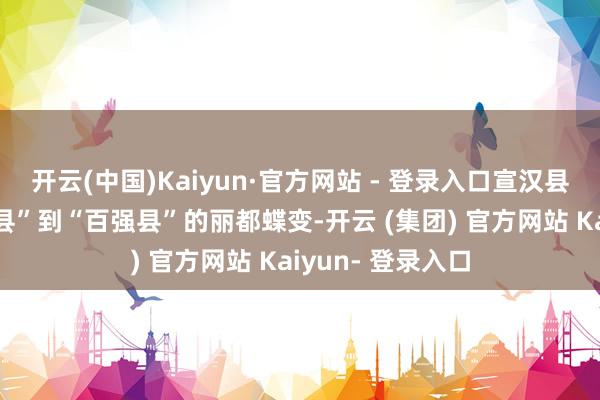 开云(中国)Kaiyun·官方网站 - 登录入口宣汉县走过了从“国贫县”到“百强县”的丽都蝶变-开云 (集团) 官方网站 Kaiyun- 登录入口