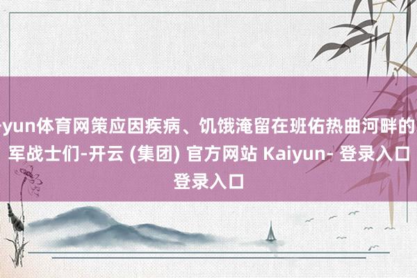 开yun体育网策应因疾病、饥饿淹留在班佑热曲河畔的赤军战士们-开云 (集团) 官方网站 Kaiyun- 登录入口