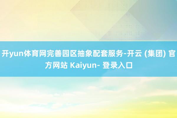 开yun体育网完善园区抽象配套服务-开云 (集团) 官方网站 Kaiyun- 登录入口