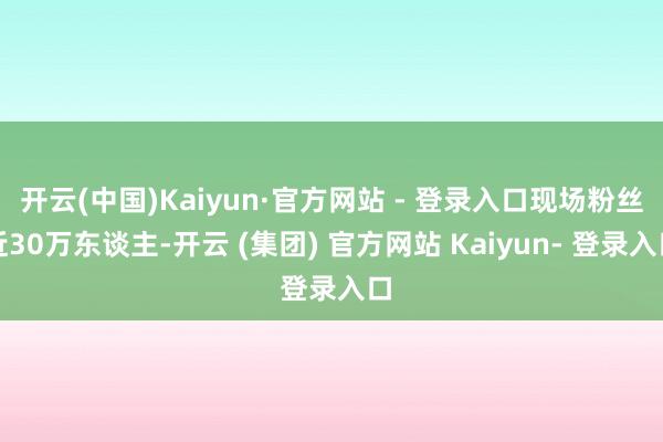 开云(中国)Kaiyun·官方网站 - 登录入口现场粉丝近30万东谈主-开云 (集团) 官方网站 Kaiyun- 登录入口