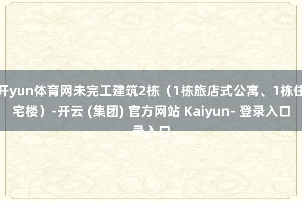 开yun体育网未完工建筑2栋（1栋旅店式公寓、1栋住宅楼）-开云 (集团) 官方网站 Kaiyun- 登录入口