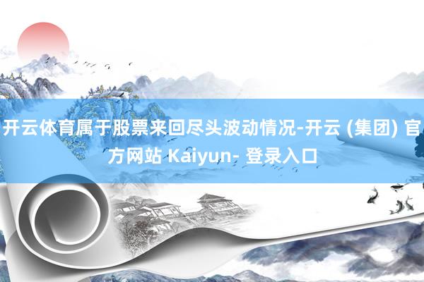 开云体育属于股票来回尽头波动情况-开云 (集团) 官方网站 Kaiyun- 登录入口