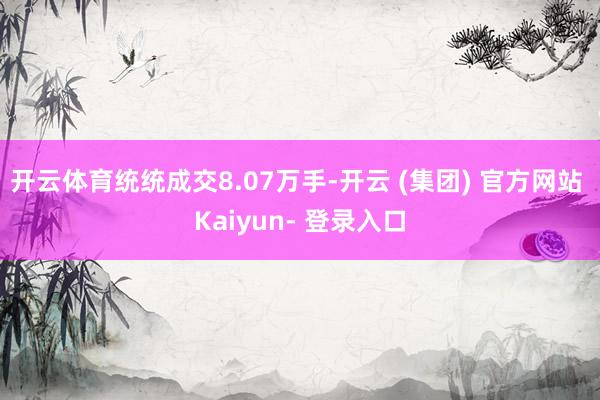 开云体育统统成交8.07万手-开云 (集团) 官方网站 Kaiyun- 登录入口