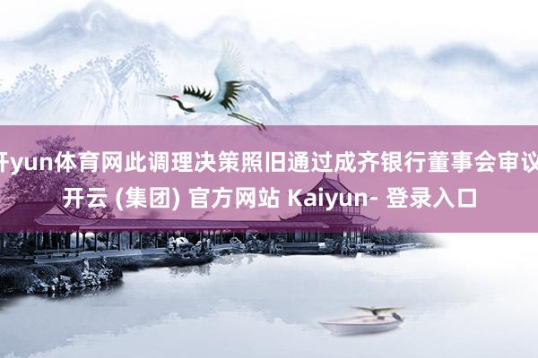 开yun体育网此调理决策照旧通过成齐银行董事会审议-开云 (集团) 官方网站 Kaiyun- 登录入口