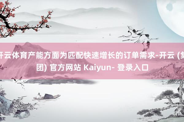 开云体育产能方面为匹配快速增长的订单需求-开云 (集团) 官方网站 Kaiyun- 登录入口