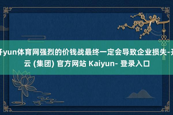 开yun体育网强烈的价钱战最终一定会导致企业损失-开云 (集团) 官方网站 Kaiyun- 登录入口