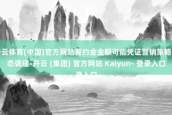 开云体育(中国)官方网站背约金金额可能凭证营销策略动态调理-开云 (集团) 官方网站 Kaiyun- 登录入口