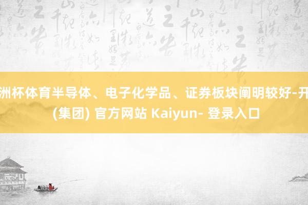 欧洲杯体育半导体、电子化学品、证券板块阐明较好-开云 (集团) 官方网站 Kaiyun- 登录入口