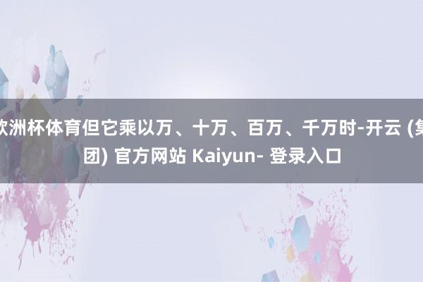 欧洲杯体育但它乘以万、十万、百万、千万时-开云 (集团) 官方网站 Kaiyun- 登录入口