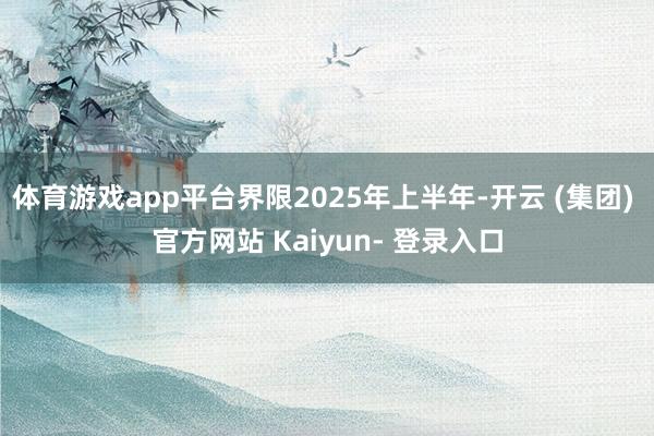 体育游戏app平台界限2025年上半年-开云 (集团) 官方网站 Kaiyun- 登录入口