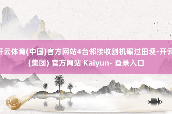 开云体育(中国)官方网站4台邻接收割机碾过田埂-开云 (集团) 官方网站 Kaiyun- 登录入口