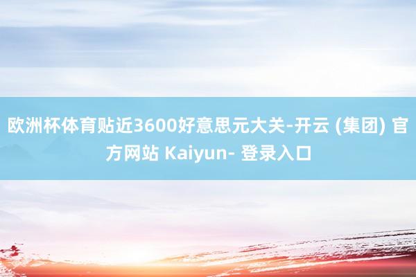 欧洲杯体育贴近3600好意思元大关-开云 (集团) 官方网站 Kaiyun- 登录入口