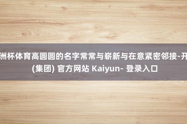 欧洲杯体育高圆圆的名字常常与崭新与在意紧密邻接-开云 (集团) 官方网站 Kaiyun- 登录入口