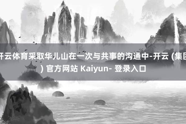 开云体育采取华儿山在一次与共事的沟通中-开云 (集团) 官方网站 Kaiyun- 登录入口