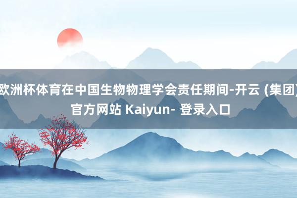 欧洲杯体育在中国生物物理学会责任期间-开云 (集团) 官方网站 Kaiyun- 登录入口