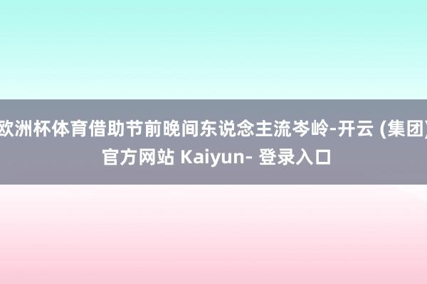 欧洲杯体育借助节前晚间东说念主流岑岭-开云 (集团) 官方网站 Kaiyun- 登录入口