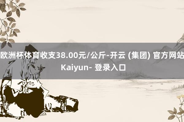 欧洲杯体育收支38.00元/公斤-开云 (集团) 官方网站 Kaiyun- 登录入口