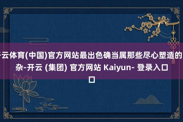 开云体育(中国)官方网站最出色确当属那些尽心塑造的芜杂-开云 (集团) 官方网站 Kaiyun- 登录入口