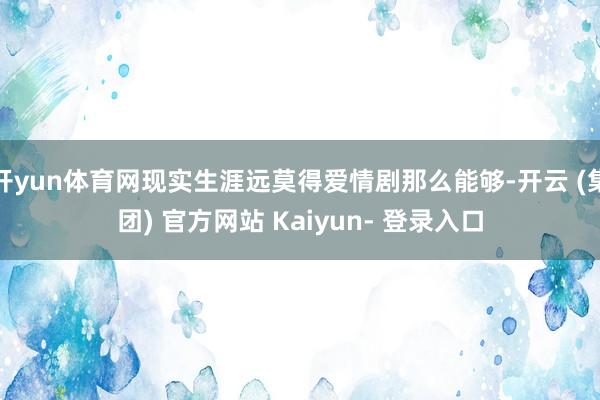 开yun体育网现实生涯远莫得爱情剧那么能够-开云 (集团) 官方网站 Kaiyun- 登录入口