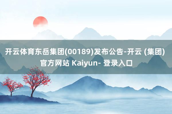 开云体育东岳集团(00189)发布公告-开云 (集团) 官方网站 Kaiyun- 登录入口