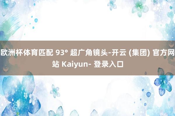 欧洲杯体育匹配 93° 超广角镜头-开云 (集团) 官方网站 Kaiyun- 登录入口