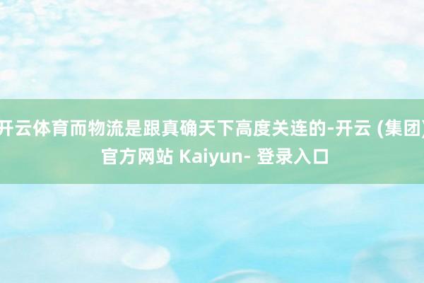 开云体育而物流是跟真确天下高度关连的-开云 (集团) 官方网站 Kaiyun- 登录入口
