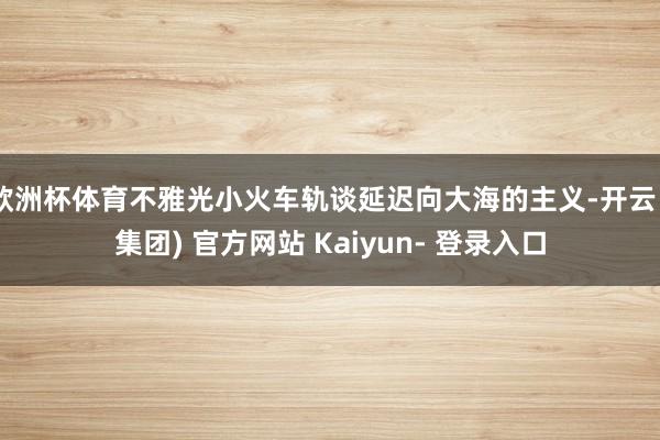 欧洲杯体育不雅光小火车轨谈延迟向大海的主义-开云 (集团) 官方网站 Kaiyun- 登录入口