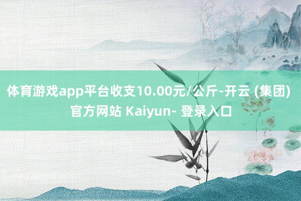 体育游戏app平台收支10.00元/公斤-开云 (集团) 官方网站 Kaiyun- 登录入口